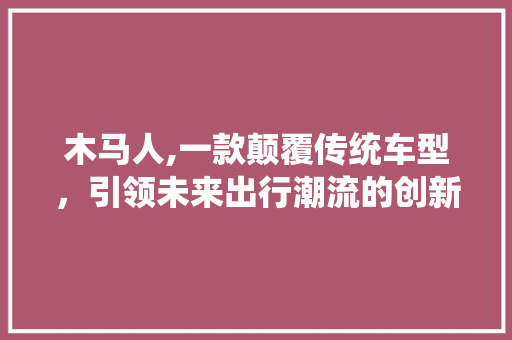 木马人,一款颠覆传统车型，引领未来出行潮流的创新之作