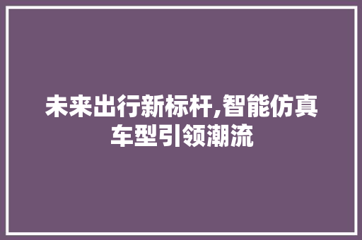 未来出行新标杆,智能仿真车型引领潮流