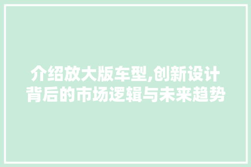 介绍放大版车型,创新设计背后的市场逻辑与未来趋势