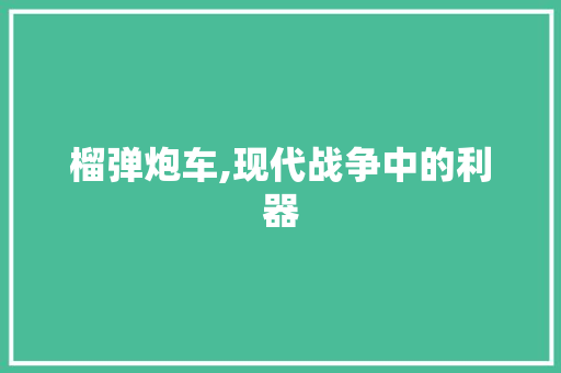榴弹炮车,现代战争中的利器