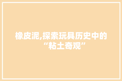橡皮泥,探索玩具历史中的“粘土奇观”