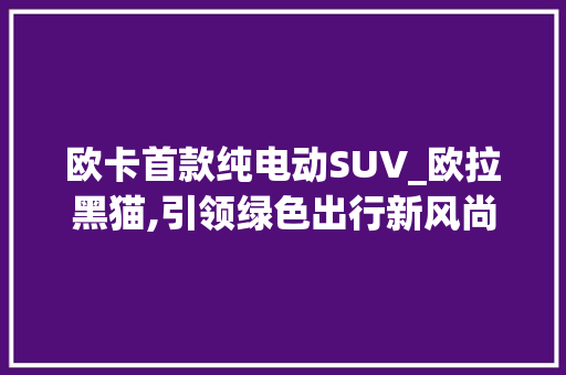 欧卡首款纯电动SUV_欧拉黑猫,引领绿色出行新风尚