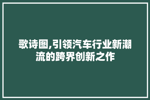 歌诗图,引领汽车行业新潮流的跨界创新之作