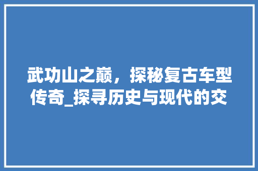 武功山之巅，探秘复古车型传奇_探寻历史与现代的交融之美