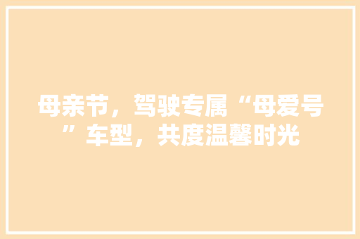 母亲节，驾驶专属“母爱号”车型，共度温馨时光