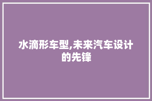 水滴形车型,未来汽车设计的先锋
