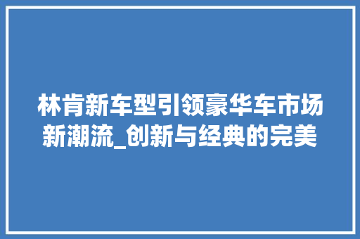 林肯新车型引领豪华车市场新潮流_创新与经典的完美融合