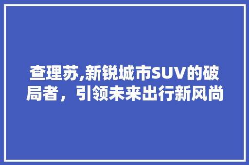 查理苏,新锐城市SUV的破局者，引领未来出行新风尚
