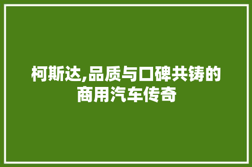 柯斯达,品质与口碑共铸的商用汽车传奇