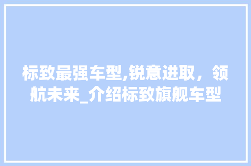 标致最强车型,锐意进取，领航未来_介绍标致旗舰车型的卓越品质