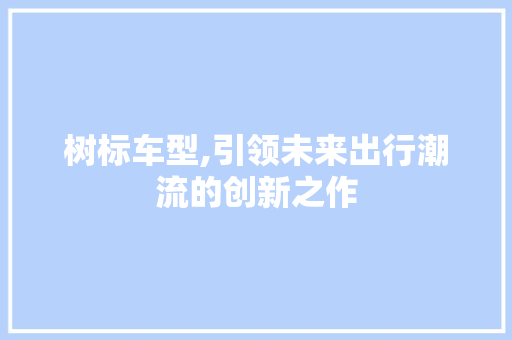 树标车型,引领未来出行潮流的创新之作 新能源汽车