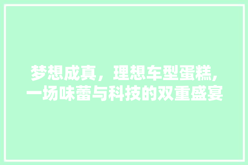 梦想成真，理想车型蛋糕,一场味蕾与科技的双重盛宴