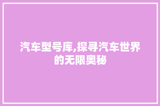 汽车型号库,探寻汽车世界的无限奥秘
