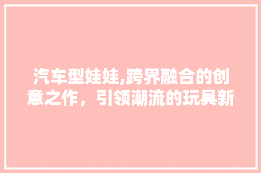 汽车型娃娃,跨界融合的创意之作，引领潮流的玩具新宠