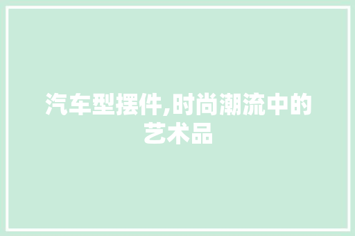 汽车型摆件,时尚潮流中的艺术品