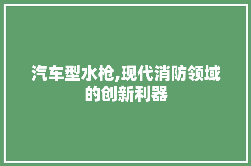 汽车型水枪,现代消防领域的创新利器