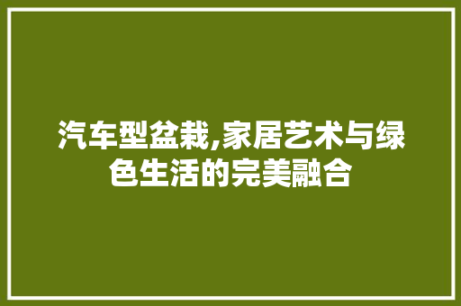 汽车型盆栽,家居艺术与绿色生活的完美融合