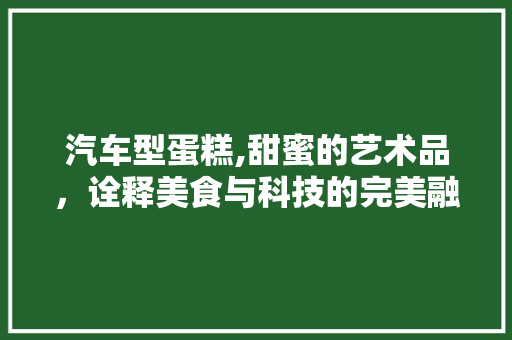 汽车型蛋糕,甜蜜的艺术品，诠释美食与科技的完美融合