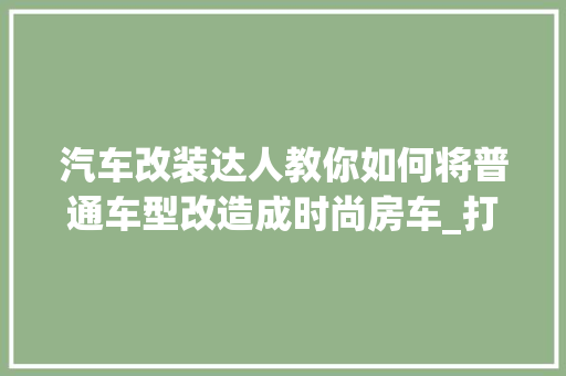 汽车改装达人教你如何将普通车型改造成时尚房车_打造移动的家之旅