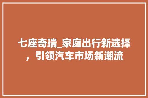 七座奇瑞_家庭出行新选择，引领汽车市场新潮流