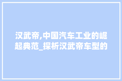 汉武帝,中国汽车工业的崛起典范_探析汉武帝车型的发展历程与未来展望