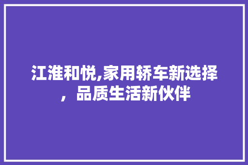 江淮和悦,家用轿车新选择，品质生活新伙伴