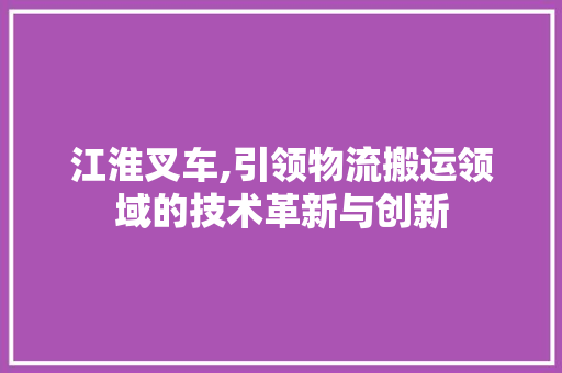 江淮叉车,引领物流搬运领域的技术革新与创新