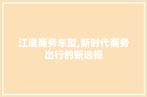 江淮商务车型,新时代商务出行的新选择
