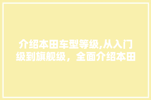 介绍本田车型等级,从入门级到旗舰级，全面介绍本田汽车的品质与性能
