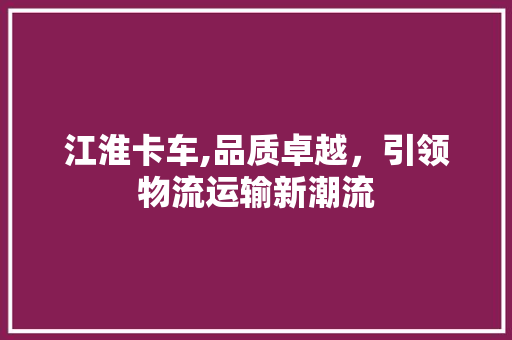 江淮卡车,品质卓越，引领物流运输新潮流
