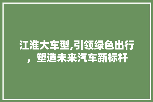 江淮大车型,引领绿色出行，塑造未来汽车新标杆