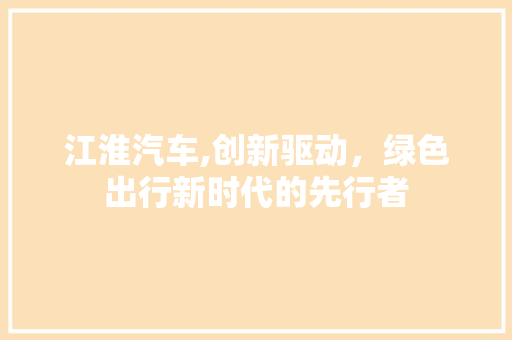 江淮汽车,创新驱动，绿色出行新时代的先行者