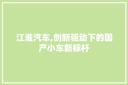 江淮汽车,创新驱动下的国产小车新标杆
