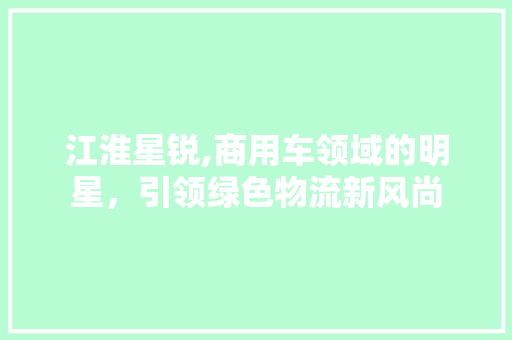 江淮星锐,商用车领域的明星，引领绿色物流新风尚
