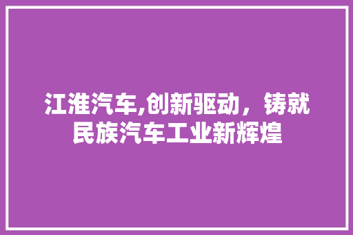 江淮汽车,创新驱动，铸就民族汽车工业新辉煌