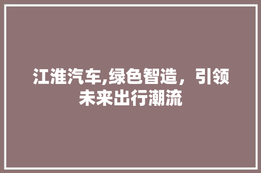 江淮汽车,绿色智造，引领未来出行潮流