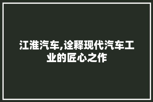 江淮汽车,诠释现代汽车工业的匠心之作