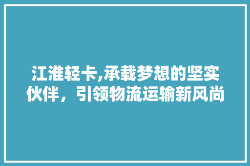江淮轻卡,承载梦想的坚实伙伴，引领物流运输新风尚