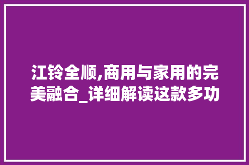 江铃全顺,商用与家用的完美融合_详细解读这款多功能轻客
