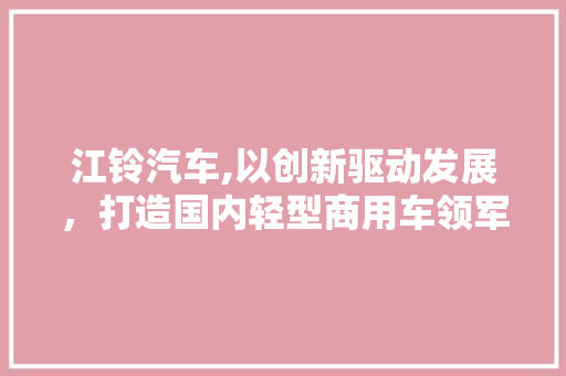 江铃汽车,以创新驱动发展，打造国内轻型商用车领军品牌