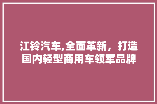 江铃汽车,全面革新，打造国内轻型商用车领军品牌