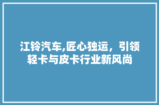江铃汽车,匠心独运，引领轻卡与皮卡行业新风尚