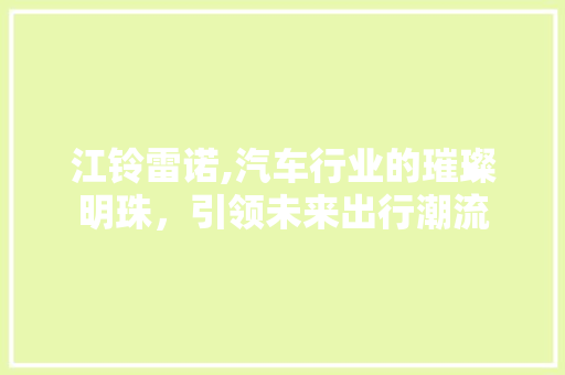 江铃雷诺,汽车行业的璀璨明珠，引领未来出行潮流