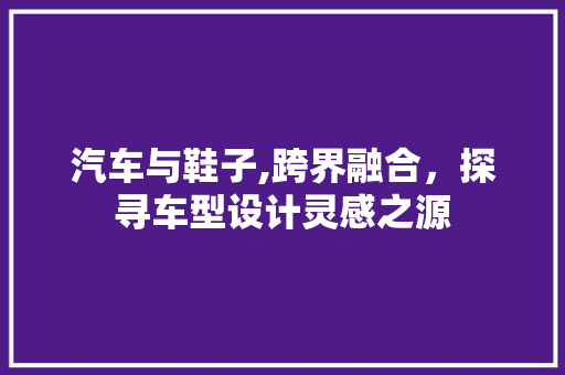 汽车与鞋子,跨界融合，探寻车型设计灵感之源 新能源汽车
