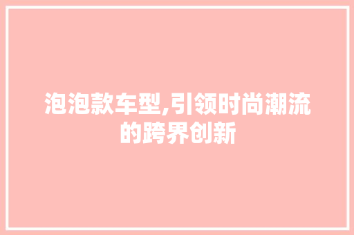 泡泡款车型,引领时尚潮流的跨界创新