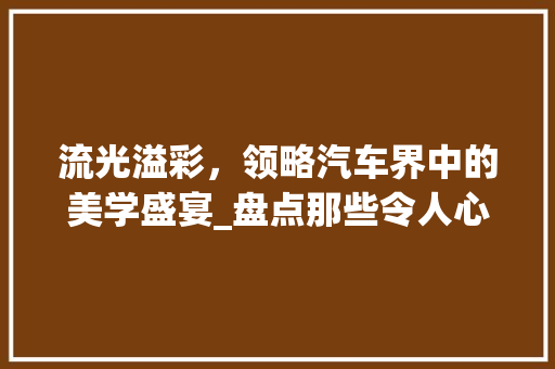 流光溢彩，领略汽车界中的美学盛宴_盘点那些令人心动的车型
