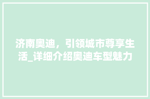 济南奥迪，引领城市尊享生活_详细介绍奥迪车型魅力