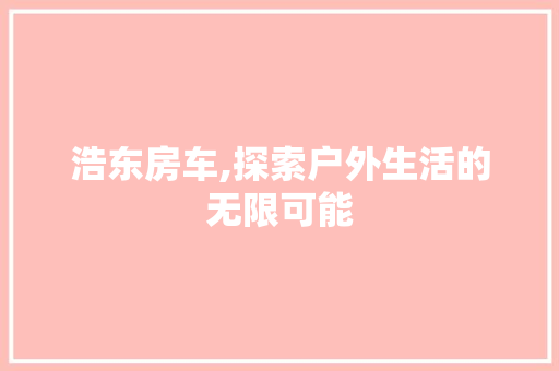 浩东房车,探索户外生活的无限可能