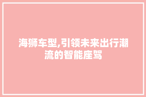 海狮车型,引领未来出行潮流的智能座驾 新能源汽车