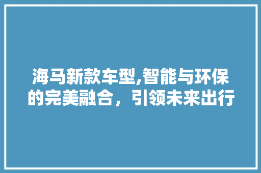 海马新款车型,智能与环保的完美融合，引领未来出行潮流